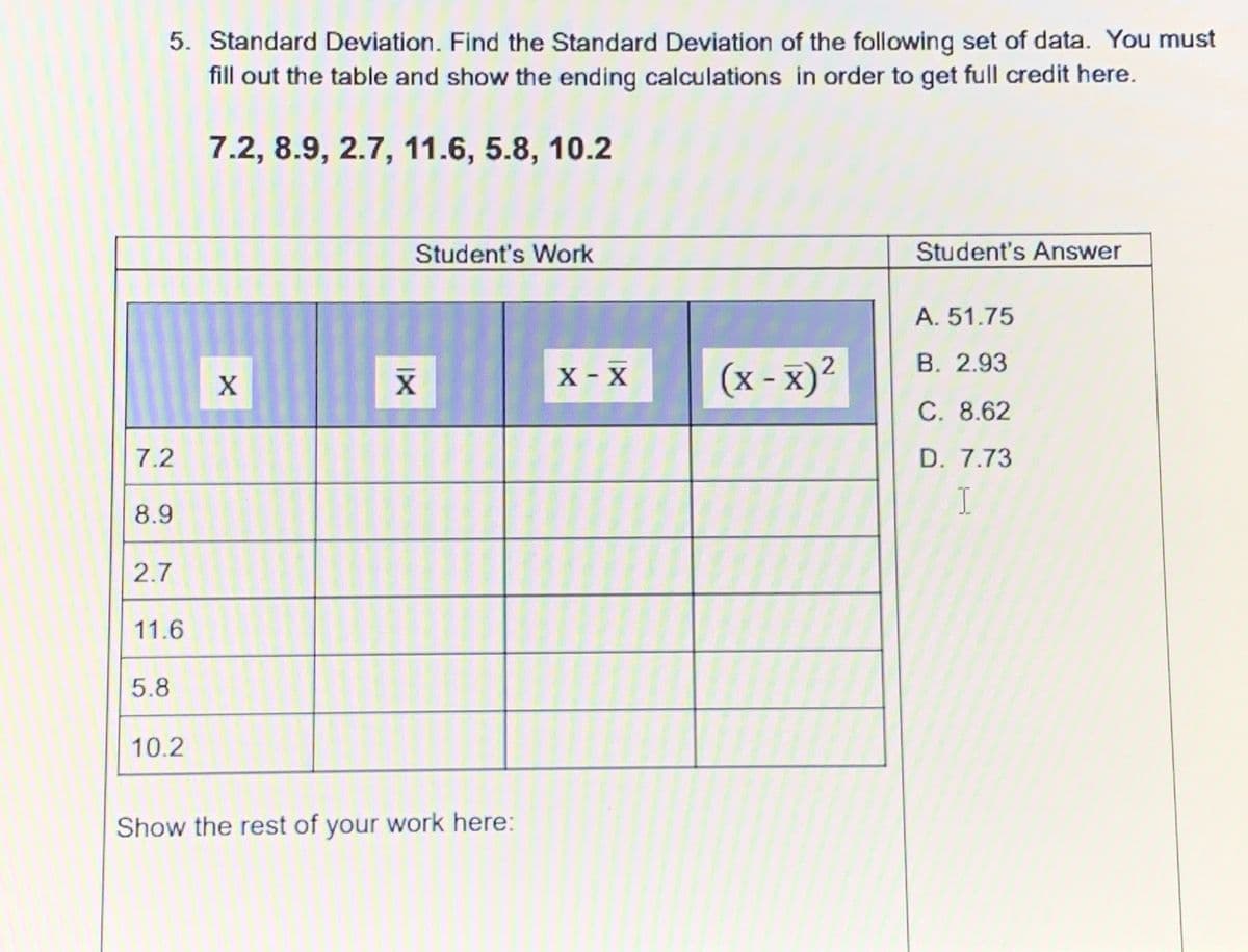 5. Standard Deviation. Find the Standard Deviation of the following set of data. You must
fill out the table and show the ending calculations in order to get full credit here.
7.2, 8.9, 2.7, 11.6, 5.8, 10.2
Student's Work
Student's Answer
A. 51.75
В. 2.93
X - X
(x - x)²
C. 8.62
7.2
D. 7.73
8.9
2.7
11.6
5.8
10.2
Show the rest of your work here:
IX
