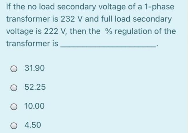 If the no load secondary voltage of a 1-phase
transformer is 232 V and full load secondary
voltage is 222 V, then the % regulation of the
transformer is
31.90
O 52.25
10.00
O 4.50