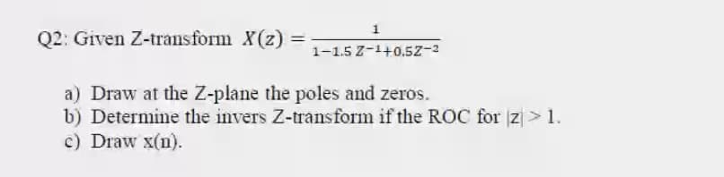 1
Q2: Given Z-transform X(2) =
1-1.5 Z-1+0.5z-3
a) Draw at the Z-plane the poles and zeros.
b) Determine the invers Z-transform if the ROC for z > 1.
c) Draw x(n).
