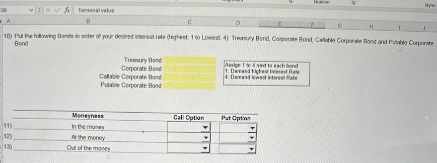 -28
A
V
11)
12)
13)
fx Terminal value
B
H
10) Put the following Bonds in order of your desired interest rate (highest: 1 to Lowest: 4) Treasury Bond, Corporate Bond, Callable Corporate Bond and Putable Corporate
Bond
Treasury Bond
Corporate Bond
Callable Corporate Bond
Putable Corporate Bond
Moneyness
In the money
At the money
Out of the money
Call Option
D
E
Assign 1 to 4 next to each bond
1: Demand highest Interest Rate
4: Demand lowest interest Rate
Put Option
Number
F
G
Styles