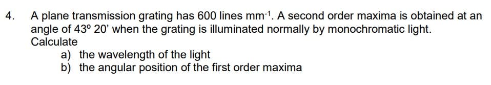 4.
A plane transmission grating has 600 lines mm-¹. A second order maxima is obtained at an
angle of 43° 20' when the grating is illuminated normally by monochromatic light.
Calculate
a) the wavelength of the light
b) the angular position of the first order maxima