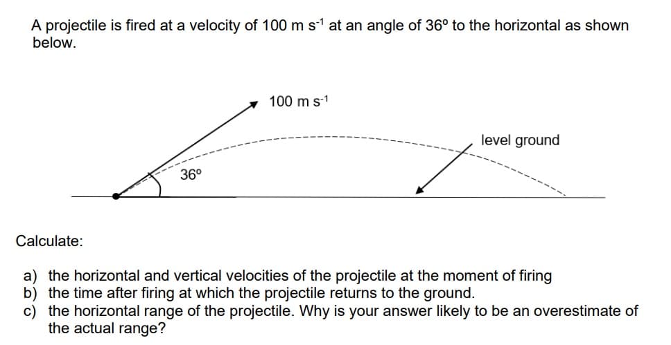 A projectile is fired at a velocity of 100 m s-¹ at an angle of 36° to the horizontal as shown
below.
Calculate:
36°
100 m s-1
level ground
a) the horizontal and vertical velocities of the projectile at the moment of firing
b) the time after firing at which the projectile returns to the ground.
c) the horizontal range of the projectile. Why is your answer likely to be an overestimate of
the actual range?