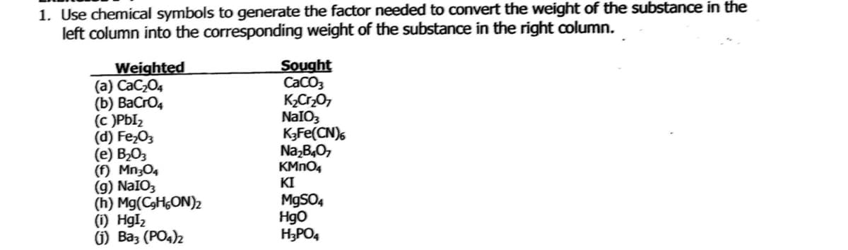 1. Use chemical symbols to generate the factor needed to convert the weight of the substance in the
left column into the corresponding weight of the substance in the right column.
Weighted
(a) CaC,O4
(b) BaCro4
(c )PbI2
(d) Fe,03
(е) В-О,
(f) Mn;O4
(g) NaIO3
(h) Mg(C3HGON)2
(i) HgI2
6) Ваз (РОд)2
Sought
CaCO3
KCr,0,
NaIO3
K3Fe(CN),
Na,B40,
KMNO4
KI
M9SO4
Hgo
H3PO4

