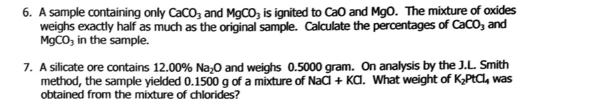 6. A sample containing only CaCO3 and M9CO, is ignited to Cao and MgO. The mixture of oxides
weighs exactly half as much as the original sample. Calculate the percentages of CaCO3 and
M9CO3 in the sample.
7. A sílicate ore contains 12.00% Na,0 and weighs 0.5000 gram. On analysis by the J.L. Smith
method, the sample yielded 0.1500 g of a mixture of NaCl + KA. What weight of K2PtCl, was
obtained from the mixture of chlorides?
