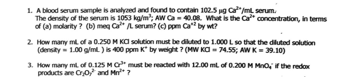 1. A blood serum sample is analyzed and found to contain 102.5 µg Ca²*/mL serum.
The density of the serum is 1053 kg/m³; AW Ca = 40.08. What is the Ca²* concentration, in terms
of (a) molarity ? (b) meq Ca* /L serum? (c) ppm Ca*2 by wt?
2. How many mL of a 0.250 M KCI solution must be diluted to 1.000 L so that the diluted solution
(density = 1.00 g/mL ) is 400 ppm K* by weight ? (MW KA = 74.55; AW K = 39.10)
3. How many mL of 0.125 M Cr* must be reacted with 12.00 mL of 0.200 M Mno, if the redox
products are Cr,0,² and Mn2+ ?
