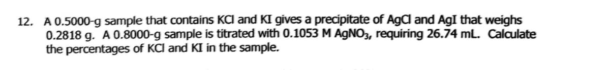 12. A 0.5000-g sample that contains KCl and KI gives a precipitate of AgCl and AgI that weighs
0.2818 g. A 0.8000-g sample is titrated with 0.1053 M AGNO3, requiring 26.74 mL. Calculate
the percentages of KCI and KI in the sample.
