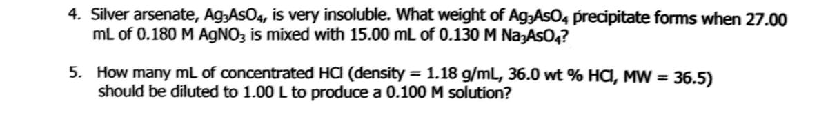 4. Silver arsenate, Ag;AsO4, is very insoluble. What weight of Ag3AsO4 precipitate forms when 27.00
mL of 0.180 M AGNO3 is mixed with 15.00 mL of 0.130 M Na;AsO4?
5. How many mL of concentrated HCI (density = 1.18 g/mL, 36.0 wt % HA, MW = 36.5)
should be diluted to 1.00 L to produce a 0.100 M solution?
