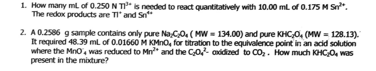 1. How many mL of 0.250 N T3* is needed to react quantitatively with 10.00 mL of 0.175 M Sn*.
The redox products are TI* and Sn*
2. A 0.2586 g sample contains only pure Na,C,04 ( MW = 134.00) and pure KHC;04 (MW = 128.13).
It required 48.39 mL of 0.01660 M KMNO4 for titration to the equivalence point ir an acid solution
where the MnO4 was reduced to Mn2* and the C0,²- oxidized to CO2. How much KHC204 was
present in the mixture?
