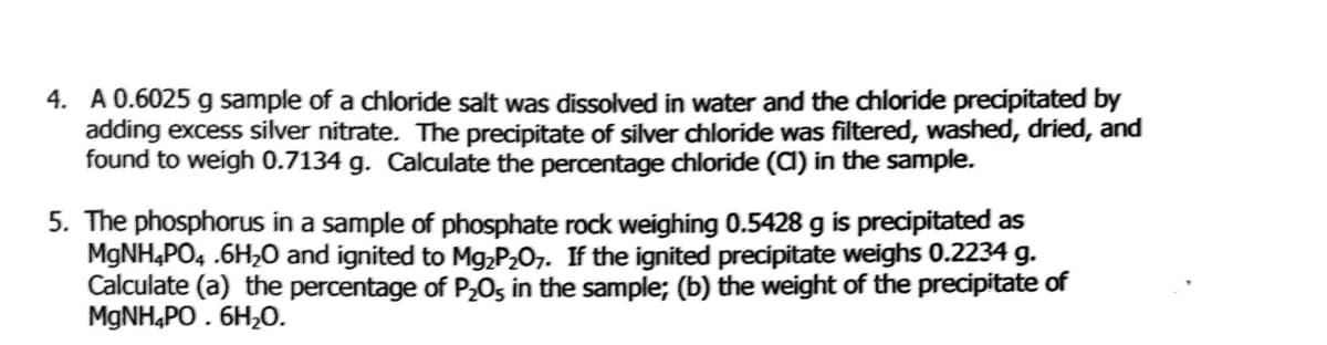 4. A 0.6025 g sample of a chloride salt was dissolved in water and the chloride precipitated by
adding excess silver nitrate. The precipitate of silver chloride was filtered, washed, dried, and
found to weigh 0.7134 g. Calculate the percentage chloride (a) in the sample.
5. The phosphorus in a sample of phosphate rock weighing 0.5428 g is precipitated as
MGNH4PO4 .6H,0 and ignited to Mg;P2O7. If the ignited precipitate weighs 0.2234 g.
Calculate (a) the percentage of P,0s in the sample; (b) the weight of the precipitate of
MGNH,PO . 6H,0.
