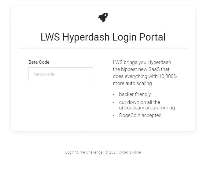 LWS Hyperdash Login Portal
Beta Code
LWS brings you Hyperdash
the hippest new SaaS that
betacode
does everything with 10,000%
more auto scaling
• hacker friendly
cut down on all the
unecassary programming
DogeCoin accepted
Login to me Challenge | © 2021 Cyber Skyline

