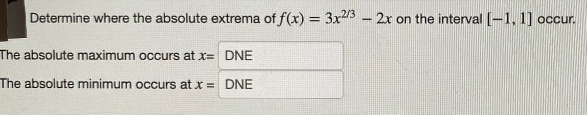 Determine where the absolute extrema of f(x) =
3x3 - 2x on the interval (-1, 1] occur.
The absolute maximum occurs at x= DNE
The absolute minimum occurs at x = DNE
