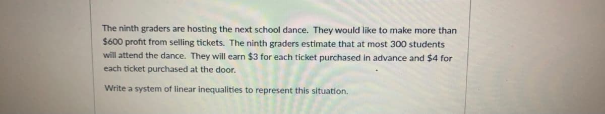 The ninth graders are hosting the next school dance. They would like to make more than
$600 profit from selling tickets. The ninth graders estimate that at most 300 students
will attend the dance. They will earn $3 for each ticket purchased in advance and $4 for
each ticket purchased at the door.
Write a system of linear inequalities to represent this situation.
