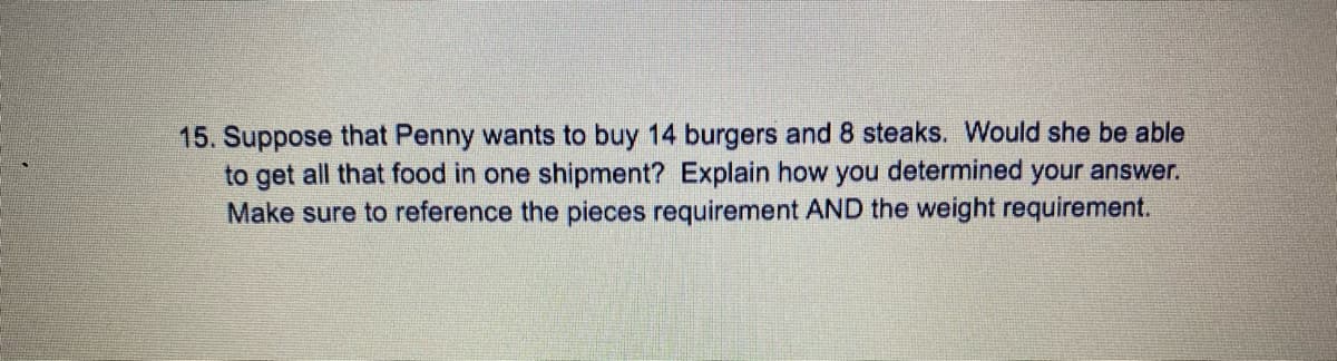 15. Suppose that Penny wants to buy 14 burgers and 8 steaks. Would she be able
to get all that food in one shipment? Explain how you determined your answer.
Make sure to reference the pieces requirement AND the weight requirement.
