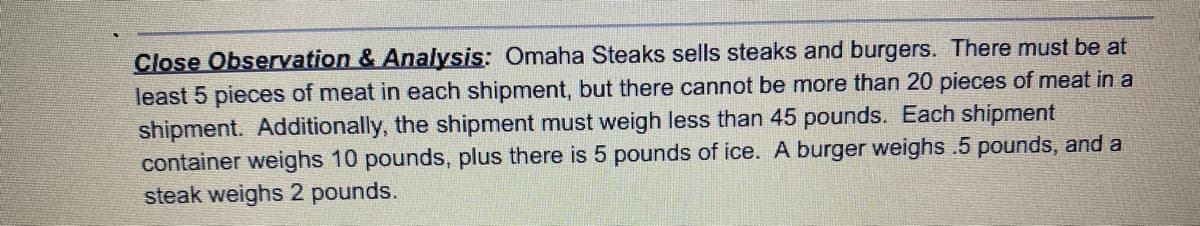 Close Observation & Analysis: Omaha Steaks sells steaks and burgers. There must be at
least 5 pieces of meat in each shipment, but there cannot be more than 20 pieces of meat in a
shipment. Additionally, the shipment must weigh less than 45 pounds. Each shipment
container weighs 10 pounds, plus there is 5 pounds of ice. A burger weighs .5 pounds, and a
steak weighs 2 pounds.
