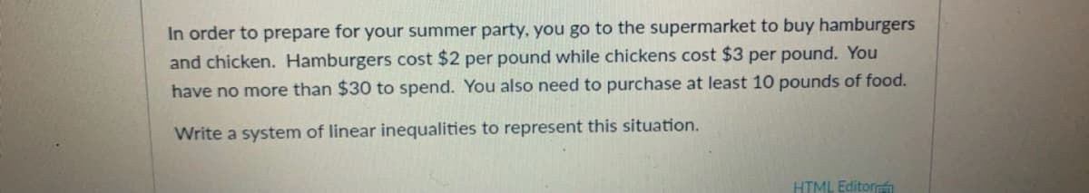 In order to prepare for your summer party, you go to the supermarket to buy hamburgers
and chicken. Hamburgers cost $2 per pound while chickens cost $3 per pound. You
have no more than $30 to spend. You also need to purchase at least 10 pounds of food.
Write a system of linear inequalities to represent this situation.
HTML Editorh
