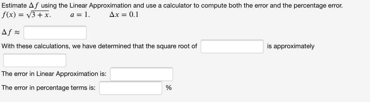 Estimate Af using the Linear Approximation and use a calculator to compute both the error and the percentage error.
f(x) = V3 + x.
a = 1.
Ax = 0.1
Af =
With these calculations, we have determined that the square root of
is approximately
The error in Linear Approximation is:
The error in percentage terms is:
%
