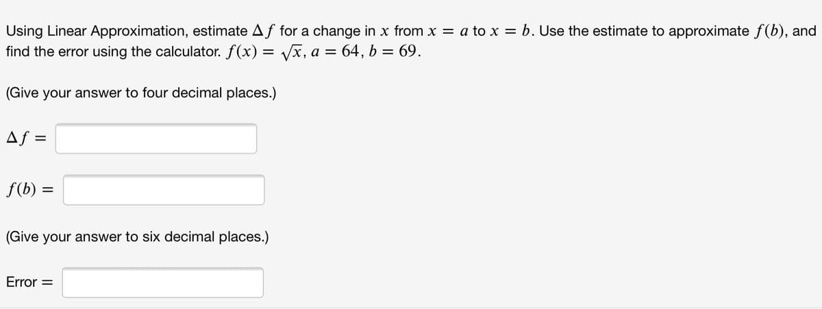 Using Linear Approximation, estimate Af for a change in x from x = a to x = b. Use the estimate to approximate f(b), and
find the error using the calculator. f(x) = Vx, a = 64, b = 69.
(Give your answer to four decimal places.)
Af =
f(b) =
(Give your answer to six decimal places.)
Error =
