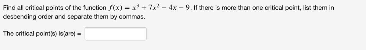 Find all critical points of the function f(x) = x³ + 7x2 – 4x – 9. If there is more than one critical point, list them in
descending order and separate them by commas.
The critical point(s) is(are) =
