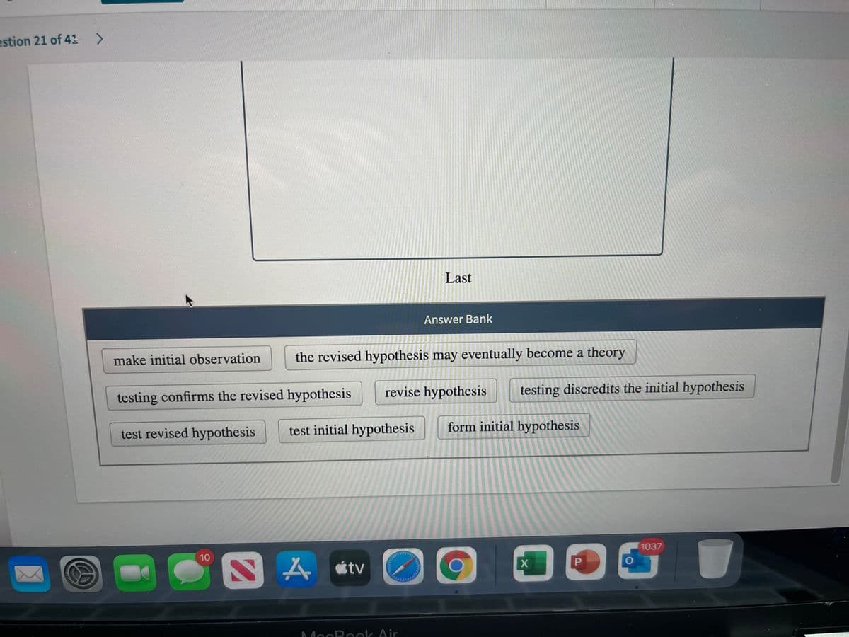 estion 21 of 41 >
Last
Answer Bank
make initial observation
the revised hypothesis may eventually become a theory
revise hypothesis
testing discredits the initial hypothesis
testing confirms the revised hypothesis
test revised hypothesis
test initial hypothesis
form initial hypothesis
1037
10
A étv
MocBook Air
