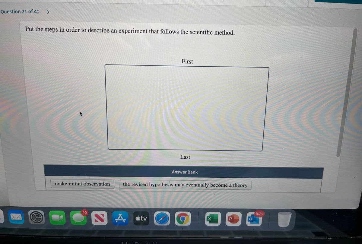 Question 21 of 41 >
Put the steps in order to describe an experiment that follows the scientific method.
First
Last
Answer Bank
make initial observation
the revised hypothesis may eventually become a theory
10
1037
A étv
O
