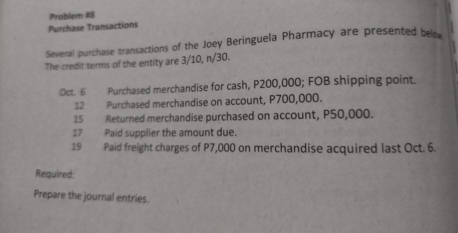 Problem #8
Purchase Transactions
Several purchase transactions of the Joey Beringuela Pharmacy are presented hela
The credit terms of the entity are 3/10, n/30.
Purchased merchandise for cash, P200,000; FOB shipping point.
Purchased merchandise on account, P700,000.
Returned merchandise purchased on account, P50,000.
Paid supplier the amount due.
Paid freight charges of P7,000 on merchandise acquired last Oct. 6.
Oct. 6
12
15
17
19
Required:
Prepare the journal entries.
