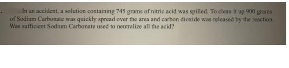 In an accident, a solution containing 745 grams of nitric acid was spilled. To clean it up 900 grams
of Sodium Carbonate was quickly spread over the area and carbon dioxide was released by the reaction.
Was sufficient Sodium Carbonate used to neutralize all the acid?
