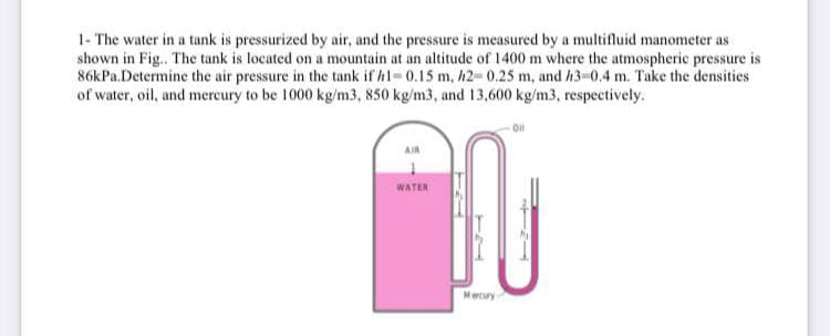 1- The water in a tank is pressurized by air, and the pressure is measured by a multifluid manometer as
shown in Fig.. The tank is located on a mountain at an altitude of 1400 m where the atmospheric pressure is
86kPa.Determine the air pressure in the tank if h1-0.15 m, h2-0.25 m, and h3-0.4 m. Take the densities
of water, oil, and mercury to be 1000 kg/m3, 850 kg/m3, and 13,600 kg/m3, respectively.
Oil
AIR
WATER
Mercury
