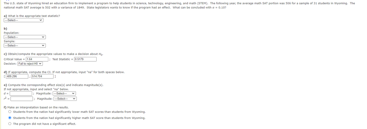 The U.S. state of Wyoming hired an education firm to implement a program to help students in science, technology, engineering, and math (STEM). The following year, the average math SAT portion was 506 for a sample of 31 students in Wyoming. The
national math SAT average is 502 with a variance of 1849. State legislators wants to know if the program had an effect. What can be concluded with a = 0.10?
a) What is the appropriate test statistic?
--Select---
b)
Population:
---Select---
Sample:
Select---
c) Obtain/compute the appropriate values to make a decision about Ho.
Critical Value = 1.64
Decision: Fail to reject HO v
; Test Statistic = 0.5179
d) If appropriate, compute the CI. If not appropriate, input "na" for both spaces below.
[ 489.296
514.704
e) Compute the corresponding effect size(s) and indicate magnitude(s).
If not appropriate, input and select "na" below.
; Magnitude: ---Select---
; Magnitude: ---Select--
d =
2 = |
f) Make an interpretation based on the results.
O Students from the nation had significantly lower math SAT scores than students from Wyoming.
O Students from the nation had significantly higher math SAT score than students from Wyoming.
O The program did not have a significant effect.
