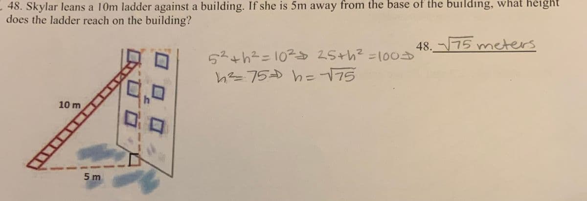 48. Skylar leans a 10m ladder against a building. If she is 5m away from the base of the building, what height
does the ladder reach on the building?
10 m
5m
5² +h²=10²= 25+h² = 100D
h²=75= h = √√75
48. √√75 meters