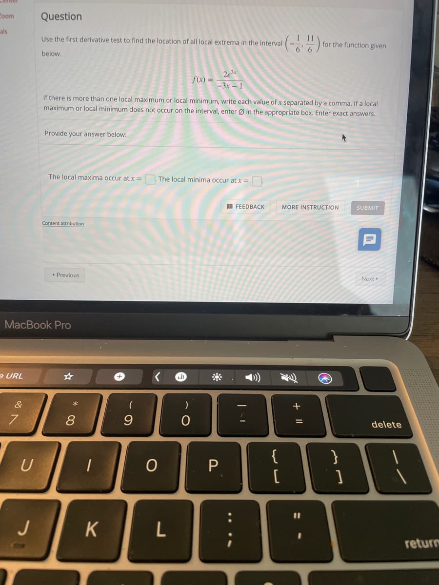 toom
Question
als
Use the first derivative test to find the location of all local extrema in the interval
for the function given
below,
2e3x
f(x) = -
-3x – 1
If there is more than one local maximum or local minimum, write each value of x separated by a comma. If a local
maximum or local minimum does not occur on the interval, enter Ø in the appropriate box. Enter exact answers.
Provide your answer below:
The local maxima occur at x=
The local minima occur at x =
D FEEDBACK
MORE INSTRUCTION
SUBMIT
Content attribution
• Previous
Next»
MacBook Pro
e URL
&
8.
delete
{
[
}
U
P.
J
K
return
+ ||
. ...
