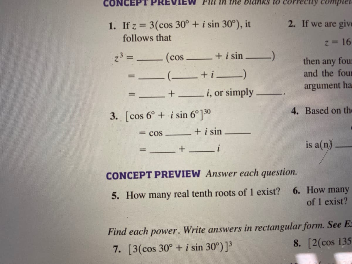 PRE
1. If z = 3(cos 30° + i sin 30°), it
2. If we are give
follows that
16
z3 =
(cos
+ i sin
then any four
and the four
( +i)
argument ha.
+ i, or simply
4. Based on the
3. [cos 6° + i sin 6°]0
= COS
+ i sin
is a(n)
+__i
CONCEPT PREVIEW Answer each question.
6. How many
5. How many real tenth roots of 1 exist?
of 1 exist?
Find each power. Write answers in rectangular form. See E=
8. [2(cos 135
7. [3(cos 30° + i sin 30°)]³
