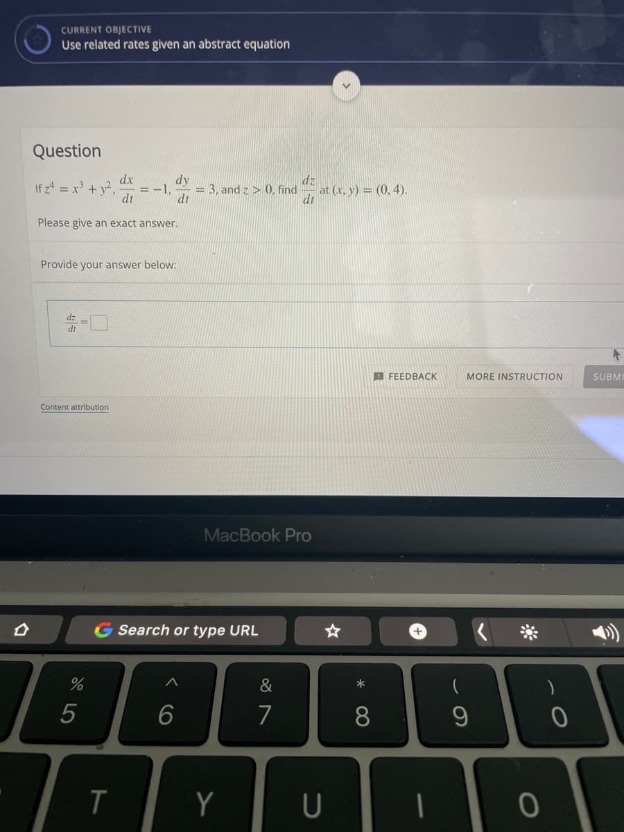 CURRENT OBJECTIVE
Use related rates given an abstract equation
Question
dx
If z4 = x + y.
dt
dy
dz
= -1.
= 3, and z > 0, find
at (x, y) = (0, 4).
dt
dt
Please give an exact answer.
Provide your answer below:
dt
B FEEDBACK
MORE INSTRUCTION
SUBMI
Content attribution
MacBook Pro
G Search or type URL
+
&
*
(
5
6
7
8.
Y
