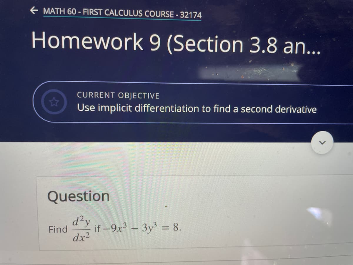 + MATH 60 - FIRST CALCULUS COURSE -32174
Homework 9 (Section 3.8 an...
CURRENT OBJECTIVE
Use implicit differentiation to find a second derivative
Question
d²y
Find
if -9x – 3y³ = 8.
dx2
