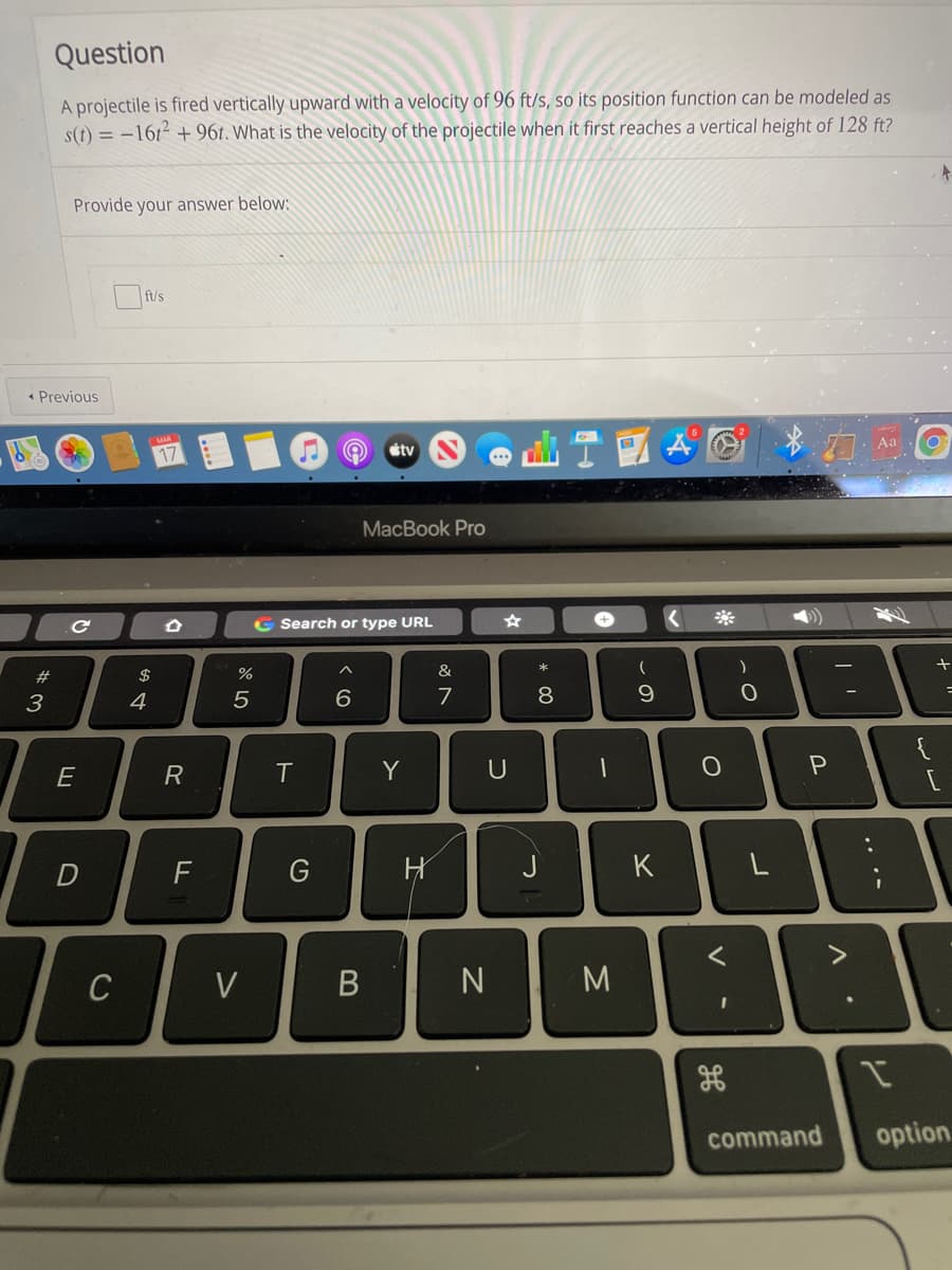 Question
A projectile is fired vertically upward with a velocity of 96 ft/s, so its position function can be modeled as
s(t) = -1612 + 96t. What is the velocity of the projectile when it first reaches a vertical height of 128 ft?
Provide your answer below:
ft/s
« Previous
étv
MacBook Pro
G Search or type URL
+
23
$
%
&
3
4
7
8
E
Y
U
F
G
J
K
L
C
V
M
command
option
.. .-
V
士
B
ト
D.

