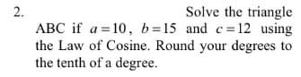 2.
Solve the triangle
ABC if a=10, b=15 and c= 12 using
the Law of Cosine. Round your degrees to
the tenth of a degree.
