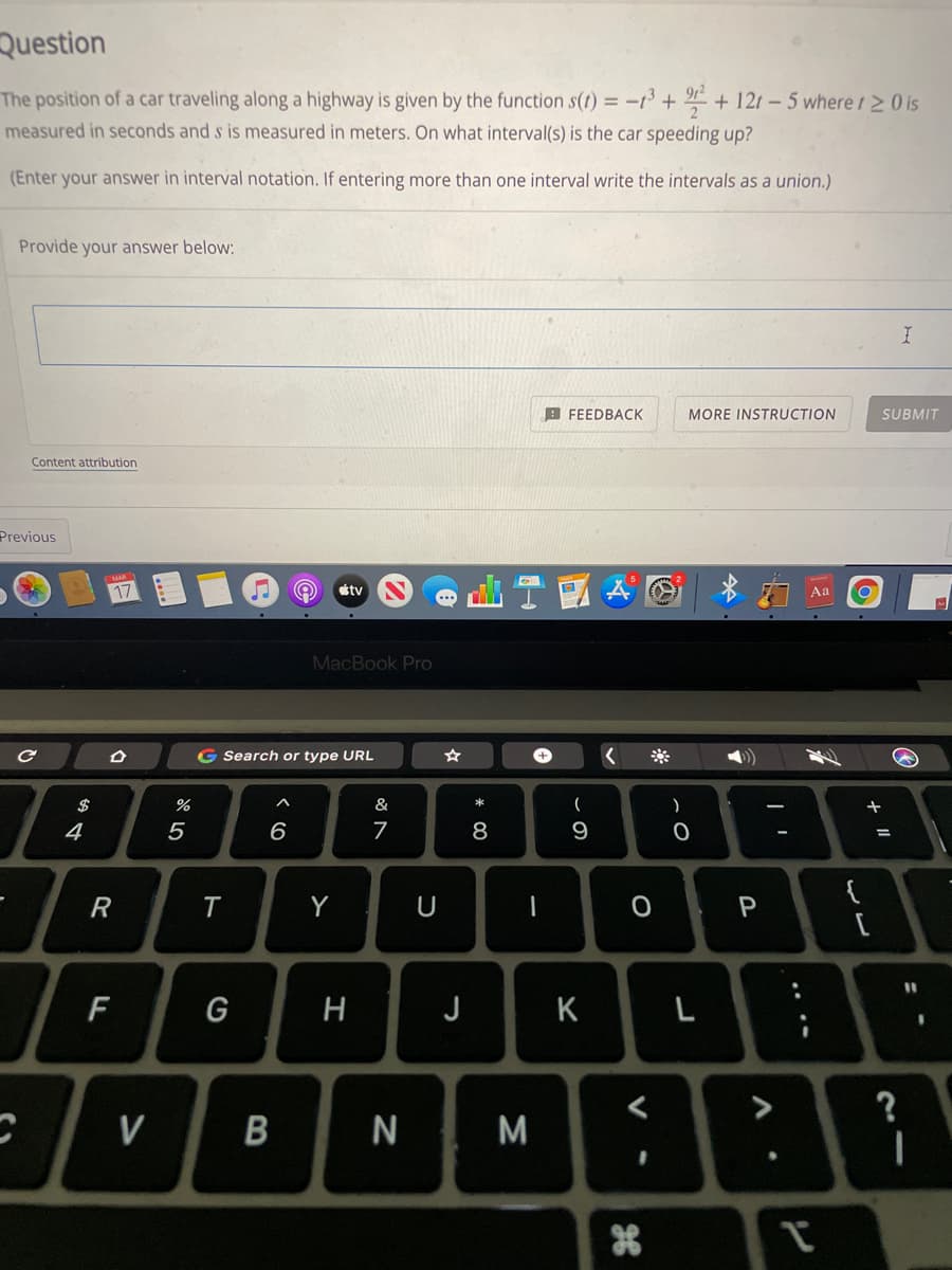 Question
The position of a car traveling along a highway is given by the function s(t) = -13+ + 12t- 5 where t2 0 is
measured in seconds and s is measured in meters. On what interval(s) is the car speeding up?
(Enter your answer in interval notation. If entering more than one interval write the intervals as a union.)
Provide your answer below:
B FEEDBACK
MORE INSTRUCTION
SUBMIT
Content attribution
Previous
17
* 1 Aa
étv
MacBook Pro
G Search or type URL
$
&
*
+
4
5
6
7
8
9
%3D
{
R
Y
P
F
G
H
J
K
L
V
M
....
B
ト
