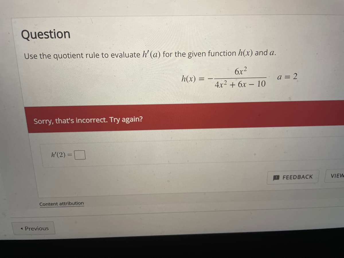 Question
Use the quotient rule to evaluate h' (a) for the given function h(x) and a.
6x2
h(x) =
a = 2
4x2 + 6х - 10
Sorry, that's incorrect. Try again?
h'(2) =
FEEDBACK
VIEW
Content attribution
* Previous
