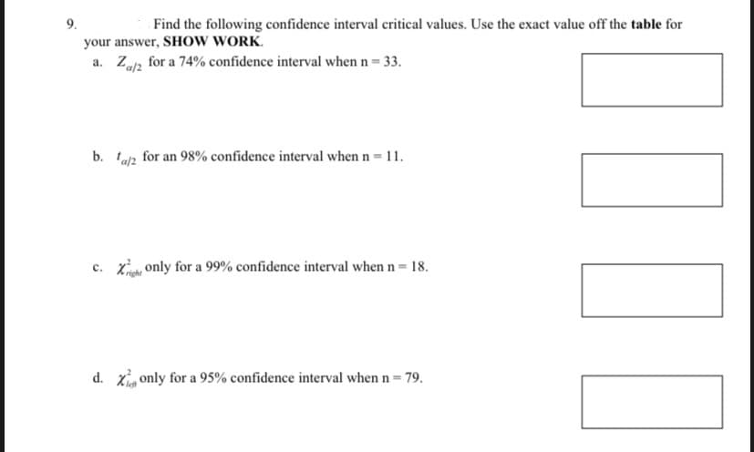 9.
Find the following confidence interval critical values. Use the exact value off the table for
your answer, SHOW WORK.
a. Za/2
for a 74% confidence interval when n = 33.
b. ta/2 for an 98% confidence interval when n = 11.
c. Xight only for a 99% confidence interval when n = 18.
d. X only for a 95% confidence interval when n = 79.