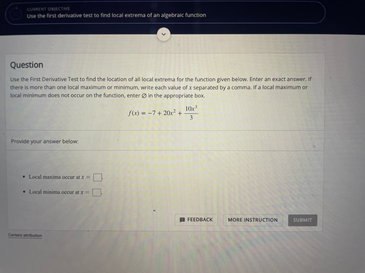 CURRENT OBJECTIVE
Use the first derivative test to find local extrema of an algebraic function
Question
Use the First Derivative Test to find the location of all local extrema for the function given below. Enter an exact answer. If
there is more than one local maximum or minimum, write each value of x separated by a comma. If a local maximum or
local minimum does not occur on the function, enter Ø in the appropriate box.
10x3
f(x) = -7+ 20x² +
3
Provide your answer below:
• Local maxima occur atx=
• Local minima occur at X=
O FEEDBACK
MORE INSTRUCTION
SUBMIT
Content attribution
