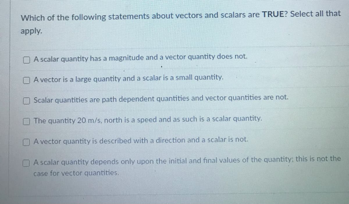 Which of the following statements about vectors and scalars are TRUE? Select all that
apply.
A scalar quantity has a magnitude and a vector quantity does not.
A vector is a large quantity and a scalar is a small quantity.
Scalar quantities are path dependent quantities and vector quantities are not.
The quantity 20 m/s, north is a speed and as such is a scalar quantity.
OA vector quantity is described with a direction and a scalar is not.
A scalar quantity depends only upon the initial and final values of the quantity: this is not the
case for vector quantities.
