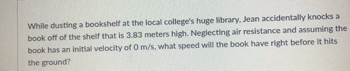 While dusting a bookshelf at the local college's huge library, Jean accidentally knocks a
book off of the shelf that is 3.83 meters high. Neglecting air resistance and assuming the
book has an initial velocity of 0 m/s, what speed will the book have right before it hits
the ground?
