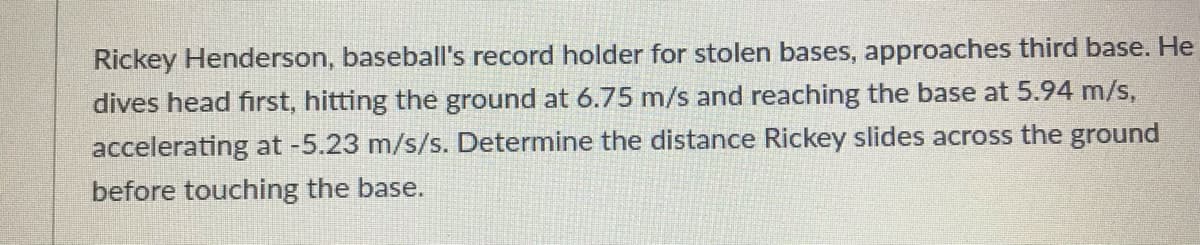 Rickey Henderson, baseball's record holder for stolen bases, approaches third base. He
dives head first, hitting the ground at 6.75 m/s and reaching the base at 5.94 m/s,
accelerating at -5.23 m/s/s. Determine the distance Rickey slides across the ground
before touching the base.
