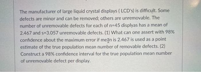 The manufacturer of large liquid crystal displays ( LCD's) is difficult. Some
defects are minor and can be removed; others are unremovable. The
number of unremovable defects for each of n=45 displyas has a mean of
2.467 and s=3.057 unremovable defects. (1) What can one assert with 98%
confidence about the maximum error if mein is 2.467 is used as a point
estimate of the true population mean number of removable defects. (2)
Construct a 98% confidence interval for the true population mean number
of unremovable defect per display.
