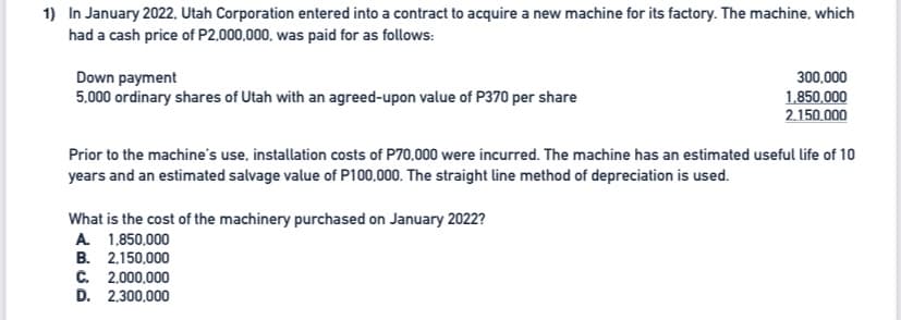 1) In January 2022, Utah Corporation entered into a contract to acquire a new machine for its factory. The machine, which
had a cash price of P2.000,000, was paid for as follows:
Down payment
5,000 ordinary shares of Utah with an agreed-upon value of P370 per share
300,000
1.850,000
2.150.000
Prior to the machine's use, installation costs of P70,000 were incurred. The machine has an estimated useful life of 10
years and an estimated salvage value of P100,000. The straight line method of depreciation is used.
What is the cost of the machinery purchased on January 2022?
A 1.850,000
B. 2.150,000
C. 2,000,000
D. 2,300,000
