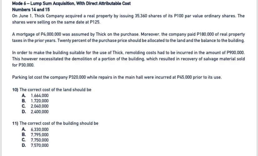 Mode 6- Lump Sum Acquisition, With Direct Attributable Cost
Numbers 14 and 15
On June 1. Thick Company acquired a real property by issuing 35,360 shares of its P100 par value ordinary shares. The
shares were selling on the same date at P125.
A mortgage of P4,000,000 was assumed by Thick on the purchase. Moreover, the company paid P180,000 of real property
taxes in the prior years. Twenty percent of the purchase price should be allocated to the land and the balance to the building.
In order to make the building suitable for the use of Thick, remolding costs had to be incurred in the amount of P900,000.
This however necessitated the demolition of a portion of the building, which resulted in recovery of salvage material sold
for P30,000.
Parking lot cost the company P320,000 while repairs in the main hall were incurred at P45,000 prior to its use.
10) The correct cost of the land should be
A 1,664,000
B. 1.720,000
C. 2,040,000
D. 2,400,000
11) The correct cost of the building should be
A 6,330,000
B. 7.795,000
C. 7,750,000
D. 7,570,000
