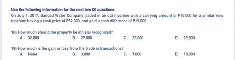 Use the following information for the next two (2) questions:
On July 1, 2017, Banded Water Company traded in an old machine with a carrying amount of P10,000 for a similar new
machine having a cash price of P32.000, and paid a cash difference of P19,000.
18) How much should the property be initially recognized?
A. 32.000
В. 29.000
C. 22,000
D. 19,000
19) How much is the gain or loss from the trade in transactions?
A. None
В. 3.000
C. 7,000
D. 10,000
