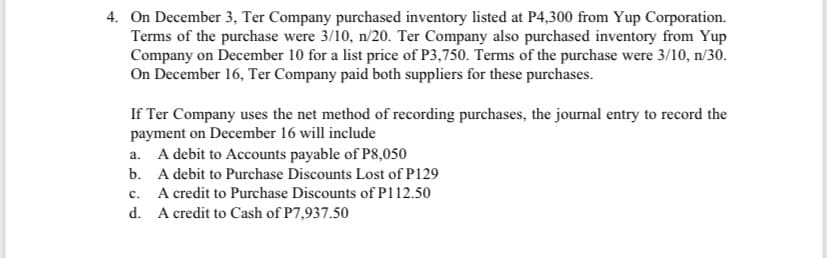 4. On December 3, Ter Company purchased inventory listed at P4,300 from Yup Corporation.
Terms of the purchase were 3/10, n/20. Ter Company also purchased inventory from Yup
Company on December 10 for a list price of P3,750. Terms of the purchase were 3/10, n/30.
On December 16, Ter Company paid both suppliers for these purchases.
If Ter Company uses the net method of recording purchases, the journal entry to record the
payment on December 16 will include
A debit to Accounts payable of P8,050
b. A debit to Purchase Discounts Lost of P129
A credit to Purchase Discounts of P112.50
d. A credit to Cash of P7,937.50
a.
с.
