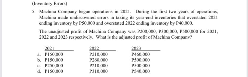 (Inventory Errors)
5. Machina Company began operations in 2021. During the first two years of operations,
Machina made undiscovered errors in taking its year-end inventories that overstated 2021
ending inventory by P50,000 and overstated 2022 ending inventory by P40,000.
The unadjusted profit of Machina Company was P200,000, P300,000, P500,000 for 2021,
2022 and 2023 respectively. What is the adjusted profit of Machina Company?
2021
a. P150,000
2022
2023
P210,000
b. P150,000
c. P250,000
d. P150,000
P260,000
P210,000
P310,000
P460,000
P500,000
P500,000
P540,000
