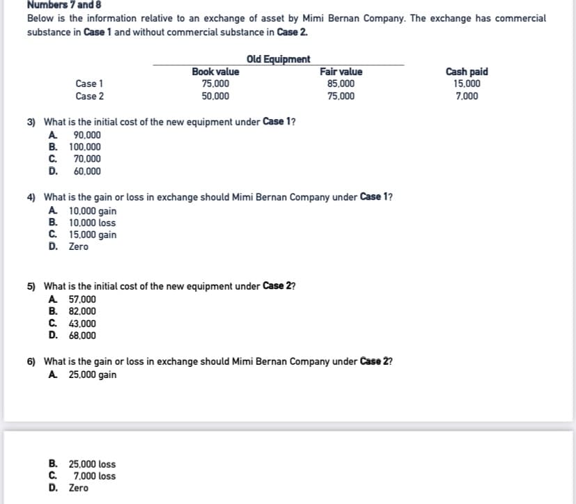 Numbers 7 and 8
Below is the information relative to an exchange of asset by Mimi Bernan Company. The exchange has commercial
substance in Case1 and without commercial substance in Case 2.
Old Equipment
Book value
Fair value
Cash paid
15,000
Case 1
75,000
50,000
85,000
75.000
Case 2
7.000
3) What is the initial cost of the new equipment under Case 1?
A 90,000
B. 100,000
с.
70.000
D. 60,000
4) What is the gain or loss in exchange should Mimi Bernan Company under Case 1?
A 10,000 gain
B. 10,000 loss
C. 15.000 gain
D. Zero
5) What is the initial cost of the new equipment under Case 2?
A 57,000
B. 82.000
С. 43.000
D. 68,000
6) What is the gain or loss in exchange should Mimi Bernan Company under Case 2?
A 25,000 gain
B. 25.000 loss
C.
7,000 loss
D. Zero
