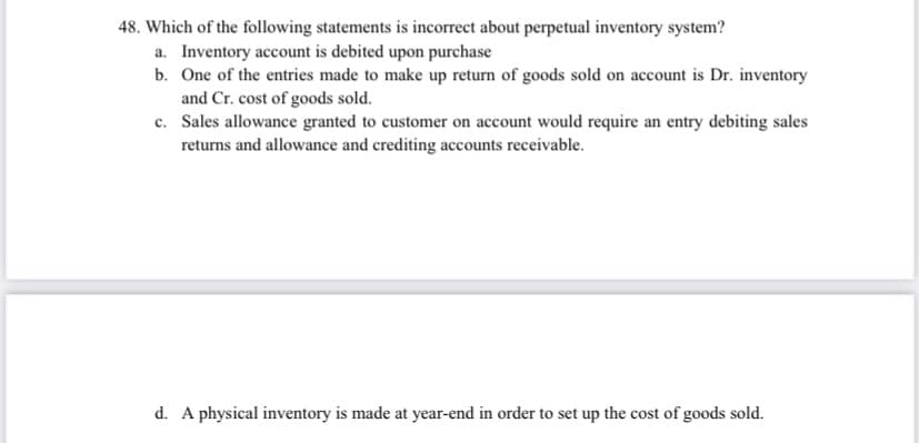 48. Which of the following statements is incorrect about perpetual inventory system?
a. Inventory account is debited upon purchase
b. One of the entries made to make up return of goods sold on account is Dr. inventory
and Cr. cost of goods sold.
c. Sales allowance granted to customer on account would require an entry debiting sales
returns and allowance and crediting accounts receivable.
d. A physical inventory is made at year-end in order to set up the cost of goods sold.
